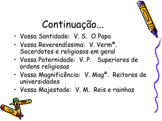 Continuação...
• Vossa Santidade: V. S. O Papa
• Vossa Reverendíssima: V. Vermª.
Sacerdotes e religiosos em geral
• Vossa Paternidade: V. P. Superiores de
ordens religiosas
• Vossa Magnificência: V. Magª. Reitores de
universidades
• Vossa Majestade: V. M. Reis e rainhas
 