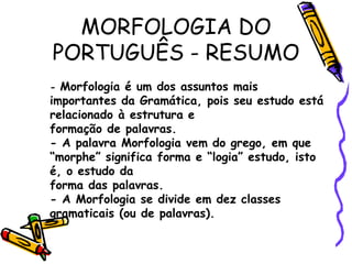 MORFOLOGIA DO
PORTUGUÊS - RESUMO
- Morfologia é um dos assuntos mais
importantes da Gramática, pois seu estudo está
relacionado à estrutura e
formação de palavras.
- A palavra Morfologia vem do grego, em que
“morphe” significa forma e “logia” estudo, isto
é, o estudo da
forma das palavras.
- A Morfologia se divide em dez classes
gramaticais (ou de palavras).
 