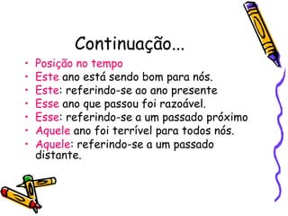 Continuação...
• Posição no tempo
• Este ano está sendo bom para nós.
• Este: referindo-se ao ano presente
• Esse ano que passou foi razoável.
• Esse: referindo-se a um passado próximo
• Aquele ano foi terrível para todos nós.
• Aquele: referindo-se a um passado
distante.
 