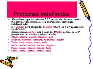 Pronomes indefinidos
• São palavras que se referem à 3ª pessoa do discurso, dando-
lhe sentido vago (impreciso) ou expressando quantidade
indeterminada.
identificá-la).
• Ex: Alguém está chegando. (Alguém refere-se à 3ª pessoa sem
• Compareceram muitos pais à reunião. (Muitos refere-se à 3ª
pessoa sem determinar o número exato).
• Algum, alguma, alguns, algumas, algo
• Nenhum, nenhuma, nenhuns, nenhumas, alguém
• Todo, toda, todos, todas, nada
• Muito, muita, muitos, muitas, ninguém
• Pouco, pouca, poucos, poucas, tudo
• Certo, certa, certos, certas, cada
 