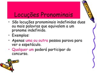 Locuções Pronominais
• São locuções pronominais indefinidas duas
ou mais palavras que equivalem a um
pronome indefinido.
• Exemplos:
• Apenas uma ou outra pessoa parava para
ver o espetáculo.
• Qualquer um poderá participar do
concurso.
 