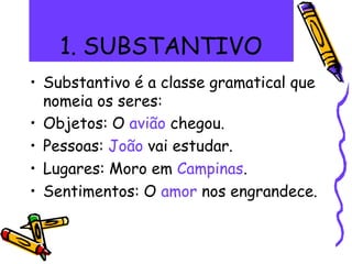 1. SUBSTANTIVO
• Substantivo é a classe gramatical que
nomeia os seres:
• Objetos: O avião chegou.
• Pessoas: João vai estudar.
• Lugares: Moro em Campinas.
• Sentimentos: O amor nos engrandece.
 