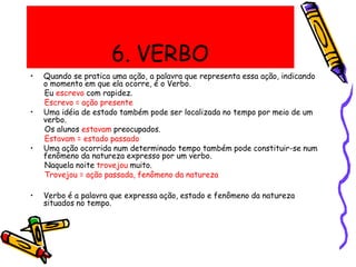 6. VERBO
• Quando se pratica uma ação, a palavra que representa essa ação, indicando
o momento em que ela ocorre, é o Verbo.
Eu escrevo com rapidez.
Escrevo = ação presente
• Uma idéia de estado também pode ser localizada no tempo por meio de um
verbo.
Os alunos estavam preocupados.
Estavam = estado passado
• Uma ação ocorrida num determinado tempo também pode constituir-se num
fenômeno da natureza expresso por um verbo.
Naquela noite trovejou muito.
Trovejou = ação passada, fenômeno da natureza
• Verbo é a palavra que expressa ação, estado e fenômeno da natureza
situados no tempo.
 