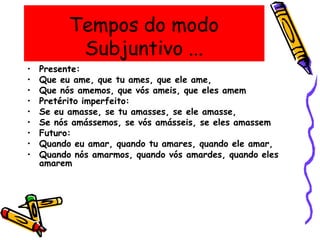 Tempos do modo
Subjuntivo ...
• Presente:
• Que eu ame, que tu ames, que ele ame,
• Que nós amemos, que vós ameis, que eles amem
• Pretérito imperfeito:
• Se eu amasse, se tu amasses, se ele amasse,
• Se nós amássemos, se vós amásseis, se eles amassem
• Futuro:
• Quando eu amar, quando tu amares, quando ele amar,
• Quando nós amarmos, quando vós amardes, quando eles
amarem
 