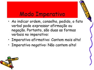 Modo Imperativo
• Ao indicar ordem, conselho, pedido, o fato
verbal pode expressar afirmação ou
negação. Portanto, são duas as formas
verbais no imperativo:
• Imperativo afirmativo: Cantem mais alto!
• Imperativo negativo: Não cantem alto!
 
