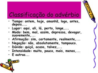 Classificação do advérbio
• Tempo: ontem, hoje, amanhã, logo, antes,
depois....
• Lugar: aqui, ali, lá, perto, longe,...
• Modo: bem, mal, assim, depressa, devagar,
suavemente,...
• Afirmação: sim, certamente, realmente,...
• Negação: não, absolutamente, tampouco.
• Dúvida: quiçá, acaso, talvez,...
• Intensidade: muito, pouco, mais, menos,...
• E outras...
 