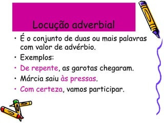 Locução adverbial
• É o conjunto de duas ou mais palavras
com valor de advérbio.
• Exemplos:
• De repente, as garotas chegaram.
• Márcia saiu às pressas.
• Com certeza, vamos participar.
 