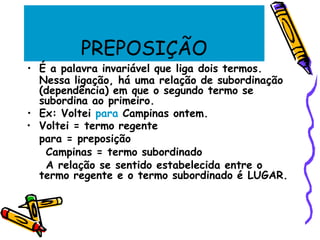 PREPOSIÇÃO
• É a palavra invariável que liga dois termos.
Nessa ligação, há uma relação de subordinação
(dependência) em que o segundo termo se
subordina ao primeiro.
• Ex: Voltei para Campinas ontem.
• Voltei = termo regente
para = preposição
Campinas = termo subordinado
A relação se sentido estabelecida entre o
termo regente e o termo subordinado é LUGAR.
 