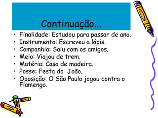 Continuação...
• Finalidade: Estudou para passar de ano.
• Instrumento: Escreveu a lápis.
• Companhia: Saiu com os amigos.
• Meio: Viajou de trem.
• Matéria: Casa de madeira.
• Posse: Festa do João.
• Oposição: O São Paulo jogou contra o
Flamengo.
 