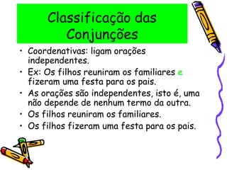 Classificação das
Conjunções
• Coordenativas: ligam orações
independentes.
• Ex: Os filhos reuniram os familiares e
fizeram uma festa para os pais.
• As orações são independentes, isto é, uma
não depende de nenhum termo da outra.
• Os filhos reuniram os familiares.
• Os filhos fizeram uma festa para os pais.
 