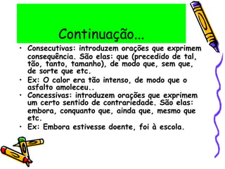 Continuação...
• Consecutivas: introduzem orações que exprimem
consequência. São elas: que (precedido de tal,
tão, tanto, tamanho), de modo que, sem que,
de sorte que etc.
• Ex: O calor era tão intenso, de modo que o
asfalto amoleceu..
• Concessivas: introduzem orações que exprimem
um certo sentido de contrariedade. São elas:
embora, conquanto que, ainda que, mesmo que
etc.
• Ex: Embora estivesse doente, foi à escola.
 