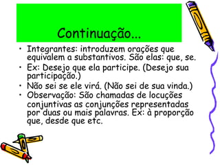 Continuação...
• Integrantes: introduzem orações que
equivalem a substantivos. São elas: que, se.
• Ex: Desejo que ela participe. (Desejo sua
participação.)
• Não sei se ele virá. (Não sei de sua vinda.)
• Observação: São chamadas de locuções
conjuntivas as conjunções representadas
por duas ou mais palavras. Ex: à proporção
que, desde que etc.
 