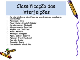 Classificação das
interjeições
• As interjeições se classificam de acordo com as emoções ou
sentimentos:
• Aclamação: Viva!
• Advertência: Atenção! Cuidado!
• Agradecimento: Obrigado!
• Afugentamento: Fora! Sai!
• Alegria: Ah! Oba! Viva!
• Alívio: Ah! Ufa!
• Animação: Coragem!
• Apelo, pedido: Socorro!
• Aplauso: Bravo! Parabéns!
• Aversão: Credo!
• Cessação: Basta!
• Concordância: Claro! Sim!
 