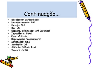 Continuação...
• Desacordo: Barbaridade!
• Desapontamento: Ué!
• Desejo: Oh!
• Dor: Ai!
• Espanto, admiração: Ah! Caramba!
• Impaciência: Puxa!
• Pena: Coitado!
• Reprovação: Francamente!
• Satisfação: Oba!
• Saudação: Oi!
• Silêncio: Silêncio Psiu!
• Terror: Uh! Ui!
 