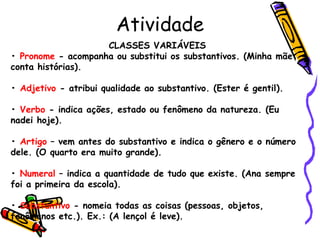 Atividade
CLASSES VARIÁVEIS
• Pronome - acompanha ou substitui os substantivos. (Minha mãe
conta histórias).
• Adjetivo - atribui qualidade ao substantivo. (Ester é gentil).
• Verbo - indica ações, estado ou fenômeno da natureza. (Eu
nadei hoje).
• Artigo – vem antes do substantivo e indica o gênero e o número
dele. (O quarto era muito grande).
• Numeral – indica a quantidade de tudo que existe. (Ana sempre
foi a primeira da escola).
• Substantivo - nomeia todas as coisas (pessoas, objetos,
fenômenos etc.). Ex.: (A lençol é leve).
 