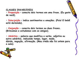 CLASSES INVARIÁVEIS
• Preposição – conecta dois termos em uma frase. (Eu gosto
de você).
• Interjeição – indica sentimentos e emoções. (Psiu! O bebê
está dormindo).
• Conjunção - conecta dois termos ou duas frases.
(Brincamos e estudamos com os amigos).
• Advérbio - palavra que modifica o verbo, adjetivo ou
outro advérbio, indicando tempo, lugar, modo,
dúvida, negação, afirmação. (Meu irmão não foi ontem para
a aula).
 