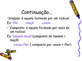 Continuação...
•Simples: é aquele formado por um radical.
Ex: flor maçã couve
• Composto: é aquele formado por mais de
um radical.
Ex: banana-maçã (composto de banana +
maçã)
couve-flor ( composto por couve + flor)
 