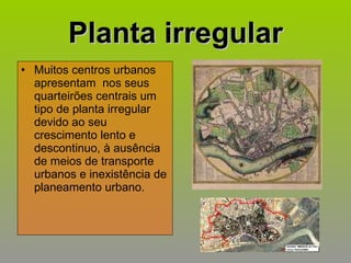 Planta irregular Muitos centros urbanos apresentam  nos seus quarteirões centrais um tipo de planta irregular devido ao seu crescimento lento e descontinuo, à ausência de meios de transporte  urbanos e inexistência de planeamento urbano. 