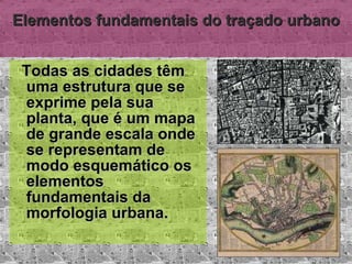 Elementos fundamentais do traçado urbano Todas as cidades têm uma estrutura que se exprime pela sua planta, que é um mapa de grande escala onde se representam de modo esquemático os elementos fundamentais da morfologia urbana. 