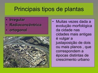Principais tipos de plantas Irregular Radioconcêntrica ortogonal Muitas vezes dada a evolução morfológica da cidade nas cidades mais antigas é vulgar a justaposição de dois ou mais planos , que correspondem a épocas distintas de crescimento urbano 