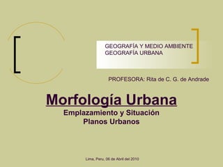 Morfología Urbana
Emplazamiento y Situación
Planos Urbanos
PROFESORA: Rita de C. G. de Andrade
GEOGRAFÍA Y MEDIO AMBIENTE
GEOGRAFÍA URBANA
Lima, Peru, 06 de Abril del 2010
 