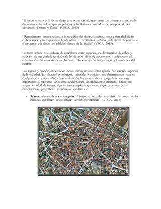 “El tejido urbano es la forma de un área o una ciudad, que resulta de la manera como están
dispuestos entre sí los espacios públicos y las formas construidas. Se compone de dos
elementos: Textura y Trama” (VEGA, 2013).
“Denominamos textura urbana a la variación de alturas, tamaños, masa y densidad de las
edificaciones y su respuesta al borde urbano. El entramado urbano, es la forma de ordenarse
y agruparse que tienen los edificios dentro de la ciudad” (VEGA, 2013).
La trama urbana es el sistema de conectores entre espacios, es el entramado de calles y
edificios de una ciudad, resultado de las distintas fases de crecimiento y del proceso de
urbanización. Se encuentra estrechamente relacionada con la tecnología y los avances del
hombre.
Las formas y procesos de creación de las tramas urbanas están ligadas con muchos aspectos
de la sociedad. Los factores económicos, culturales y políticos son determinantes para su
configuración y desarrollo; como así también las características geográficas son muy
importantes al momento de la toma de decisiones del diseñador o urbanista. Existe una
amplia variedad de tramas, algunas más complejas que otras, y que dependen de las
características geográficas, económicas y culturales:
 Trama urbana densa e irregular: “formada por calles estrechas. Es propia de las
ciudades que tienen casco antiguo cerrado por murallas” (VEGA, 2013).
 