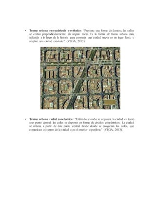  Trama urbana en cuadrícula o reticular: “Presenta una forma de damero, las calles
se cortan perpendicularmente en ángulo recto. Es la forma de trama urbana más
utilizada a lo largo de la historia para construir una ciudad nueva en un lugar llano, o
ampliar una ciudad existente” (VEGA, 2013).
 Trama urbana radial concéntrica: “Utilizado cuando se organiza la ciudad en torno
a un punto central; las calles se dispones en forma de círculos concéntricos. La ciudad
se ordena a partir de éste punto central desde donde se proyectan las calles, que
comunican el centro de la ciudad con el exterior o periferia” (VEGA, 2013).
 