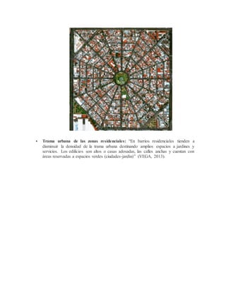 Trama urbana de las zonas residenciales: “En barrios residenciales tienden a
disminuir la densidad de la trama urbana destinando amplios espacios a jardines y
servicios. Los edificios son altos o casas adosadas, las calles anchas y cuentan con
áreas reservadas a espacios verdes (ciudades-jardín)” (VEGA, 2013).
 