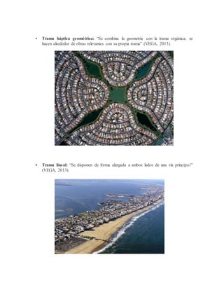  Trama háptica geométrica: “Se combina la geometría con la trama orgánica; se
hacen alrededor de obras relevantes con su propia trama” (VEGA, 2013).
 Trama lineal: “Se disponen de forma alargada a ambos lados de una vía principal”
(VEGA, 2013).
 