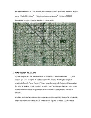 En la Feria Mundial de 1889 de París, la ciudad de La Plata recibió dos medallas de oro
como “Ciudad del Futuro” y “Mejor realización construida”. Hoy tiene 740.000
habitantes. (REVISTA DIGITAL ARQUITECTURA, 2019)
2. WASHINGTON D.C. (EE. UU)
Sí, Washington D.C. fue planificada, en su momento. Concretamente en 1771, tras
decidir que sería la capital de los Estados Unidos. George Washington eligió al
arquitecto francés Pierre Charles L’Enfant para diseñarla. L’Enfant centró la ciudad en
la colina de Jenkins, donde quedaría el edificio del Capitolio, y colocó las calles en una
cuadrícula con avenidas diagonales que atraviesan la ciudad y forman círculos al
cruzarse.
L’Enfant acabó enfrentándose al resto de la comisión de planificación y fue despedido,
entonces Andrew Ellicot asumió el control e hizo algunos cambios. El gobierno se
 