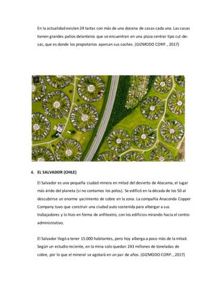 En la actualidad existen 24 tartas con más de una docena de casas cada una. Las casas
tienen grandes patios delanteros que se encuentran en una plaza centrar tipo cul-de-
sac, que es donde los propietarios aparcan sus coches. (GIZMODO CORP. , 2017)
4. EL SALVADOR (CHILE)
El Salvador es una pequeña ciudad minera en mitad del desierto de Atacama, el lugar
más árido del planeta (si no contamos los polos). Se edificó en la década de los 50 al
descubrirse un enorme yacimiento de cobre en la zona. La compañía Anaconda Copper
Company tuvo que construir una ciudad auto sostenida para albergar a sus
trabajadores y lo hizo en forma de anfiteatro, con los edificios mirando hacia el centro
administrativo.
El Salvador llegó a tener 15.000 habitantes, pero hoy alberga a poco más de la mitad.
Según un estudio reciente, en la mina solo quedan 243 millones de toneladas de
cobre, por lo que el mineral se agotará en un par de años. (GIZMODO CORP. , 2017)
 