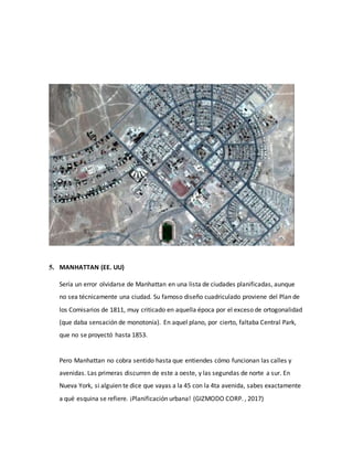 5. MANHATTAN (EE. UU)
Sería un error olvidarse de Manhattan en una lista de ciudades planificadas, aunque
no sea técnicamente una ciudad. Su famoso diseño cuadriculado proviene del Plan de
los Comisarios de 1811, muy criticado en aquella época por el exceso de ortogonalidad
(que daba sensación de monotonía). En aquel plano, por cierto, faltaba Central Park,
que no se proyectó hasta 1853.
Pero Manhattan no cobra sentido hasta que entiendes cómo funcionan las calles y
avenidas. Las primeras discurren de este a oeste, y las segundas de norte a sur. En
Nueva York, si alguien te dice que vayas a la 45 con la 4ta avenida, sabes exactamente
a qué esquina se refiere. ¡Planificación urbana! (GIZMODO CORP. , 2017)
 