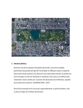 6. BRASILIA (BRASIL)
Brasilia es una de las capitales más jóvenes del mundo y una de las ciudades
planificadas más grandes del siglo XX. Fue fundada en 1960 para mover la capital de
Brasil (antes Río de Janeiro) a una ubicación más central dentro del país. Su diseño con
forma de pájaro o avión fue ideado por el arquitecto Lúcio Costa, y sus edificios más
importantes fueron creados por su alumno más destacado: Oscar Niemeyer, seguidor
de las ideas de Le Corbusier. (GIZMODO CORP. , 2017)
Brasilia fue construida en 41 meses por aproximadamente un gritón de dólares. Hoy
en día es el hogar de 3 millones de personas.
 