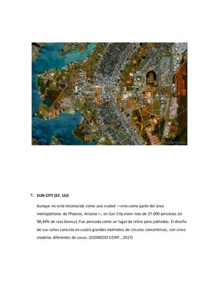 7. SUN CITY (EE. UU)
Aunque no está reconocida como una ciudad —sino como parte del área
metropolitana de Phoenix, Arizona—, en Sun City viven más de 37.000 personas (el
98,44% de raza blanca). Fue pensada como un lugar de retiro para jubilados. El diseño
de sus calles consiste en cuatro grandes molinetes de círculos concéntricos, con cinco
modelos diferentes de casas. (GIZMODO CORP. , 2017)
 