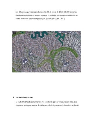 Sun City se inauguró con aplastante éxito el 1 de enero de 1960: 100.000 personas
compraron su vivienda la primera semana. En la ciudad hay un centro comercial, un
centro recreativo y ocho campos de golf. (GIZMODO CORP. , 2017)
8. PALMANOVA (ITALIA)
La ciudad fortificada de Palmanova fue construida por los venecianos en 1593. Está
situada en la esquina noreste de Italia, cerca de la frontera con Eslovenia, y se diseñó
 