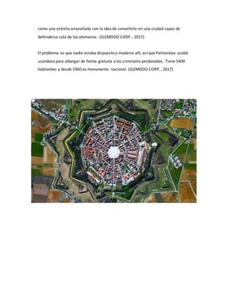 como una estrella amurallada con la idea de convertirla en una ciudad capaz de
defenderse sola de los otomanos. (GIZMODO CORP. , 2017)
El problema es que nadie estaba dispuesto a mudarse allí, así que Palmanova acabó
usándose para albergar de forma gratuita a los criminales perdonados. Tiene 5400
habitantes y desde 1960 es monumento nacional. (GIZMODO CORP. , 2017)
 