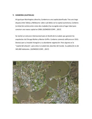 9. CANBERRA (AUSTRALIA)
Al igual que Washington y Brasilia, Canberra es una capital planificada. Tras una larga
disputa entre Sídney y Melbourne sobre cuál debía ser la capital australiana, Canberra
(a mitad de camino entre estas dos ciudades) fue escogida como el lugar ideal para
construir una nueva capital en 1908. (GIZMODO CORP. , 2017)
Se realizó un concurso internacional para el diseño de la ciudad, que ganaron los
arquitectos de Chicago Walter y Marion Griffin. Canberra comenzó edificarse en 1913.
Destaca por su trazado triangular y su abundante vegetación. Para algunos es la
“capital del arbusto”, para otros la ciudad más aburrida del mundo. Su población es de
345.000 habitantes. (GIZMODO CORP. , 2017)
 