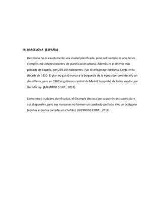 10. BARCELONA (ESPAÑA)
Barcelona no es exactamente una ciudad planificada, pero su Eixample es uno de los
ejemplos más impresionantes de planificación urbana. Además es el distrito más
poblado de España, con 269.185 habitantes. Fue diseñado por Ildefonso Cerdá en la
década de 1850. El plan no gustó nunca a la burguesía de la época por considerarlo un
despilfarro, pero en 1860 el gobierno central de Madrid lo aprobó de todos modos por
decreto ley. (GIZMODO CORP. , 2017)
Como otras ciudades planificadas, el Eixample destaca por su patrón de cuadrícula y
sus diagonales, pero sus manzanas no forman un cuadrado perfecto sino un octágono
(con las esquinas cortadas en chaflán). (GIZMODO CORP. , 2017)
 