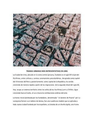 TRAMAS URBANAS MÁS REPRESENTATIVAS EN LIMA
La Ciudad de Lima, ubicada en la costa central peruana, fundada en el siglo XVI al pie del
Rio Rimac, entre cultivos y centros ceremoniales precolombinos, designada como capital
del Virreinato del Perú y posteriormente como capital de la República, ha venido
creciendo de manera rápida a partir de las migraciones de la segunda mitad del siglo XX.
Hoy ocupa un extenso territorio entre los valles de los ríos Rimac,Lurin y Chillón, sigue
creciendo hacia el norte, el sur y hacia las estribaciones andinas del este.
La trama inicial planteada por los fundadores, denominada " el damero de Pizarro" por su
semejanza formal a un tablero de damas, fue una cuadrícula modelo que se aplicaba a
toda nueva ciudad fundada por los españoles, se trataba de un diseño rígido, una trama
 