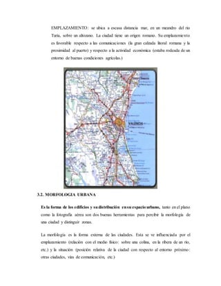 EMPLAZAMIENTO: se ubica a escasa distancia mar, en un meandro del rio
Turia, sobre un altozano. La ciudad tiene un origen romano. Su emplazamiento
es favorable respecto a las comunicaciones (la gran calzada litoral romana y la
proximidad al puerto) y respecto a la actividad económica (estaba rodeada de un
entorno de buenas condiciones agrícolas.)
3.2. MORFOLOGIA URBANA
Es la forma de los edificios y sudistribución ensu espacio urbano, tanto en el plano
como la fotografía aérea son dos buenas herramientas para percibir la morfología de
una ciudad y distinguir zonas.
La morfología es la forma externa de las ciudades. Esta se ve influenciada por el
emplazamiento (relación con el medio físico: sobre una colina, en la ribera de un río,
etc.) y la situación (posición relativa de la ciudad con respecto al entorno próximo:
otras ciudades, vías de comunicación, etc.)
 