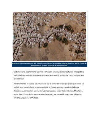 Cada manzana originalmente se dividió en cuatro solares, los solares fueron entregados a
los fundadores, quienes levantaron sus casas aplicando el modelo de casas en torno a un
patio central.
Posteriormente, la ciudad fue amurallada por el temor de un ataque pirata que nunca se
realizó, esta muralla frenó el crecimiento de la Ciudad, y recién cuando en la Época
Republicana, se levantan las murallas, Lima empieza a crecer hacia El Callao, Miraflores,
en las dirección es de las vías que unían la capital con sus pueblos cercanos. (REVISTA
DIGITAL ARQUITECTURA, 2019)
 