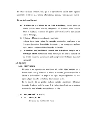 Su estudio se realiza sobre un plano, que es la representación a escala de los espacios
construidos (edificios) y de la trama urbana (calles, parques, y otros espacios vacíos).
En que debemos fijarnos:
a) La disposición y el trazado de las calles de la ciudad, en que zonas son
amplias y rectas, donde estrechas e irregulares, etc, el trazado de las calles es
difícil de modificar, su análisis nos permite conocer el desarrollo de la ciudad
a través del tiempo.
b) El tipo de edificios, es otro elemento importante:
La forma de su planta y altura, los materiales constructivos empleados, y sus
elementos decorativos. Los edificios importantes y los monumentos perduran
siglos, aunque a veces su entorno haya sido modificado.
c) Las funciones que predominan en cada zona de la ciudad influyen en la
morfología urbana, no tendrán la misma morfología una zona de la ciudad con
una función residencial que una zona en la que predomine la función industrial
o comercial.
3.3. PLANOS
3.3.1. DEFINICION
Un plano es una representación a escala de una ciudad, donde podemos ver el
trazado de las calles y analizando el trazado de las calles, podemos ver como la
ciudad ha evolucionado a lo largo de los siglos porque dependiendo de cada
época y lugar, las calles se ha hecho de una manera u otra.
En la mayoría de las grandes ciudades actuales encontramos diferentes
tipologías de planos, según las zonas de la ciudad, dependiendo de su época de
construcción y de la función que predomine en ellas.
3.3.2. TIPOLOGIAS DE PLANO
3.3.2.1. IRREGULAR
No existe una planificación previa
 