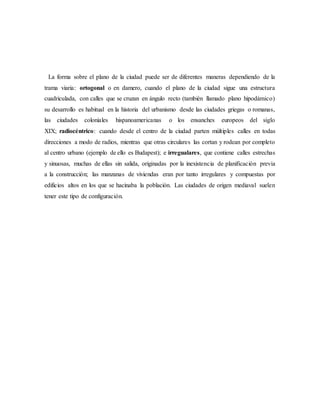 La forma sobre el plano de la ciudad puede ser de diferentes maneras dependiendo de la
trama viaria: ortogonal o en damero, cuando el plano de la ciudad sigue una estructura
cuadriculada, con calles que se cruzan en ángulo recto (también llamado plano hipodámico)
su desarrollo es habitual en la historia del urbanismo desde las ciudades griegas o romanas,
las ciudades coloniales hispanoamericanas o los ensanches europeos del siglo
XIX; radiocéntrico: cuando desde el centro de la ciudad parten múltiples calles en todas
direcciones a modo de radios, mientras que otras circulares las cortan y rodean por completo
al centro urbano (ejemplo de ello es Budapest); e irregualares, que contiene calles estrechas
y sinuosas, muchas de ellas sin salida, originadas por la inexistencia de planificación previa
a la construcción; las manzanas de viviendas eran por tanto irregulares y compuestas por
edificios altos en los que se hacinaba la población. Las ciudades de origen mediaval suelen
tener este tipo de configuración.
 