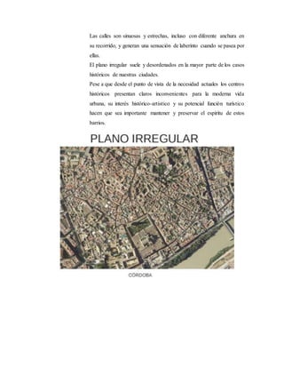 Las calles son sinuosas y estrechas, incluso con diferente anchura en
su recorrido, y generan una sensación de laberinto cuando se pasea por
ellas.
El plano irregular suele y desordenados en la mayor parte de los casos
históricos de nuestras ciudades.
Pese a que desde el punto de vista de la necesidad actuales los centros
históricos presentan claros inconvenientes para la moderna vida
urbana, su interés histórico-artístico y su potencial función turístico
hacen que sea importante mantener y preservar el espíritu de estos
barrios.
 