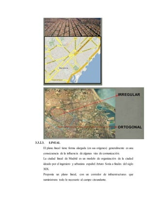 3.3.2.3. LINEAL
El plano lineal tiene forma alargada (en sus origenes) generalmente es una
consecuencia de la influencia de algunas vías de comunicación.
La ciudad lineal de Madrid es un modelo de organización de la ciudad
ideado por el ingeniero y urbanista español Arturo Soria a finales del siglo
XIX.
Proponía un plano lineal, con un corredor de infraestructuras que
suministrara todo lo necesario al campo circundante.
 