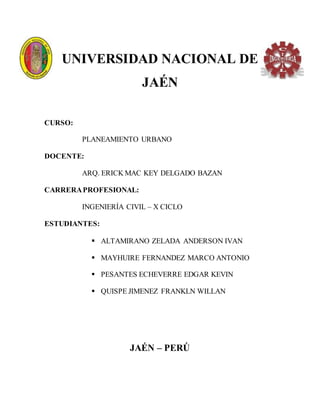 UNIVERSIDAD NACIONAL DE
JAÉN
CURSO:
PLANEAMIENTO URBANO
DOCENTE:
ARQ. ERICK MAC KEY DELGADO BAZAN
CARRERAPROFESIONAL:
INGENIERÍA CIVIL – X CICLO
ESTUDIANTES:
 ALTAMIRANO ZELADA ANDERSON IVAN
 MAYHUIRE FERNANDEZ MARCO ANTONIO
 PESANTES ECHEVERRE EDGAR KEVIN
 QUISPE JIMENEZ FRANKLN WILLAN
JAÉN – PERÚ
 