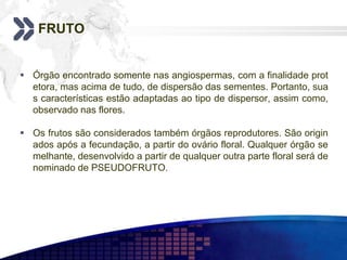FRUTO
 Órgão encontrado somente nas angiospermas, com a finalidade prot
etora, mas acima de tudo, de dispersão das sementes. Portanto, sua
s características estão adaptadas ao tipo de dispersor, assim como,
observado nas flores.
 Os frutos são considerados também órgãos reprodutores. São origin
ados após a fecundação, a partir do ovário floral. Qualquer órgão se
melhante, desenvolvido a partir de qualquer outra parte floral será de
nominado de PSEUDOFRUTO.
 
