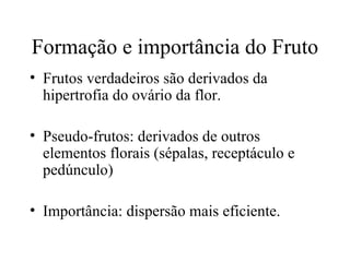 Formação e importância do Fruto
• Frutos verdadeiros são derivados da
  hipertrofia do ovário da flor.

• Pseudo-frutos: derivados de outros
  elementos florais (sépalas, receptáculo e
  pedúnculo)

• Importância: dispersão mais eficiente.
 