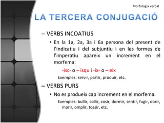 VERBS INCOATIUS En la 1a, 2a, 3a i 6a persona del present de l’indicatiu i del subjuntiu i en les formes de l’imperatiu apareix un increment en el morfema: -isc-  o  – isqu  i  -ix-  o  – eix Exemples: servir, partir, produir, etc. VERBS PURS No es produeix cap increment en el morfema. Exemples: bullir, collir, cosir, dormir, sentir, fugir, obrir, morir, omplir, tossir, etc. Morfologia verbal 