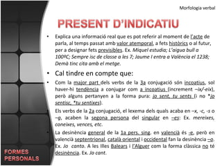 Morfologia verbal Explica una informació real que es pot referir al moment de  l’acte  de parla, al temps passat amb  valor atemporal , a fets  històrics  o al futur, per a designar fets  previsibles . Ex.  Miquel estudia; L’aigua bull a 100ºC; Sempre isc de classe a les 7; Jaume I entra a València el 1238; Demà tinc cita amb el metge. Cal tindre en compte que: Com la  major part  dels verbs de la  3a  conjugació són  incoatius , sol haver-hi  tendència  a conjugar com  a incoatius  (increment – ix/-eix ), però alguns pertanyen a la forma pura:  jo sent, tu sents  (i no * jo sentisc, *tu sentixes ). Els verbs de la  2a  conjugació, el lexema dels quals acaba en – x, -c, -s  o – g , acaben la  segona persona  del  singular  en  – es : Ex.  mereixes, coneixes, vences, etc . La desinència  general  de la  1a pers. sing . en  valencià  és  -e , però en valencià  septentrional ,  català oriental  i  occidental  fan la desinència  – o . Ex.  Jo  canto . A les Illes  Balears  i  l’Alguer  com la forma clàssica  no  té  desinència . Ex.  Jo cant . 